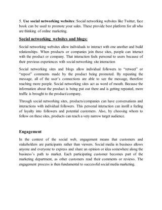 5. Use social networking websites: Social networking websites like Twitter, face
book can be used to promote your sales. These provide best platform for all who
are thinking of online marketing.
Social networking websites and blogs:
Social networking websites allow individuals to interact with one another and build
relationships. When products or companies join those sites, people can interact
with the product or company. That interaction feels personal to users because of
their previous experiences with social networking site interaction
Social networking sites and blogs allow individual followers to “retweet” or
“repost” comments made by the product being promoted. By repeating the
message, all of the user’s connections are able to see the message, therefore
reaching more people. Social networking sites act as word of mouth. Because the
information about the product is being put out there and is getting repeated, more
traffic is brought to the product/company.
Through social networking sites, products/companies can have conversations and
interactions with individual followers. This personal interaction can instill a feeling
of loyalty into followers and potential customers. Also, by choosing whom to
follow on these sites, products can reach a very narrow target audience.
Engagement
In the context of the social web, engagement means that customers and
stakeholders are participants rather than viewers. Social media in business allows
anyone and everyone to express and share an opinion or idea somewhere along the
business’s path to market. Each participating customer becomes part of the
marketing department, as other customers read their comments or reviews. The
engagement process is then fundamental to successful social media marketing.
 