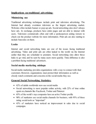 Implications on traditional advertising:
Minimizing use
Traditional advertising techniques include print and television advertising. The
Internet had already overtaken television as the largest advertising market.
Websites often include banner or pop-up ads. Social networking sites don’t always
have ads. In exchange, products have entire pages and are able to interact with
users. Television commercials often end with a spokesperson asking viewers to
check out the product website for more information. Print ads are also starting to
include barcodes on them.
Leaks
Internet and social networking leaks are one of the issues facing traditional
advertising. Video and print ads are often leaked to the world via the Internet
earlier than they are scheduled to premiere. Social networking sites allow those
leaks to go viral, and be seen by many users more quickly. Time difference is also
a problem facing traditional advertisers.
Social media marketing mishaps
Social media marketing provides organizations with a way to connect with their
customers. However, organizations must protect their information as well as
closely watch comments and concerns on the social media they use.
General Social Networking Statistics:
 62% of adults worldwide now use social media
 Social networking is most popular online activity, with 22% of time online
spent on channels like Facebook, Twitter and Pinterest
 65% of the world’s top companies have an active Twitter profile
 90% of marketers use social media channels for business, with 93% of these
rating social tools as “important”
 43% of marketers have noticed an improvement in sales due to social
campaigns
 