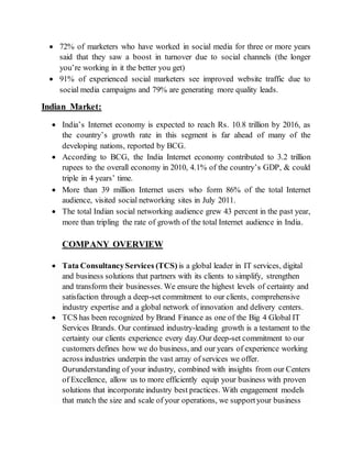  72% of marketers who have worked in social media for three or more years
said that they saw a boost in turnover due to social channels (the longer
you’re working in it the better you get)
 91% of experienced social marketers see improved website traffic due to
social media campaigns and 79% are generating more quality leads.
Indian Market:
 India’s Internet economy is expected to reach Rs. 10.8 trillion by 2016, as
the country’s growth rate in this segment is far ahead of many of the
developing nations, reported by BCG.
 According to BCG, the India Internet economy contributed to 3.2 trillion
rupees to the overall economy in 2010, 4.1% of the country’s GDP, & could
triple in 4 years’ time.
 More than 39 million Internet users who form 86% of the total Internet
audience, visited social networking sites in July 2011.
 The total Indian social networking audience grew 43 percent in the past year,
more than tripling the rate of growth of the total Internet audience in India.
COMPANY OVERVIEW
 Tata ConsultancyServices (TCS) is a global leader in IT services, digital
and business solutions that partners with its clients to simplify, strengthen
and transform their businesses. We ensure the highest levels of certainty and
satisfaction through a deep-set commitment to our clients, comprehensive
industry expertise and a global network of innovation and delivery centers.
 TCS has been recognized by Brand Finance as one of the Big 4 Global IT
Services Brands. Our continued industry-leading growth is a testament to the
certainty our clients experience every day.Our deep-set commitment to our
customers defines how we do business, and our years of experience working
across industries underpin the vast array of services we offer.
Ourunderstanding of your industry, combined with insights from our Centers
of Excellence, allow us to more efficiently equip your business with proven
solutions that incorporate industry best practices. With engagement models
that match the size and scale of your operations, we supportyour business
 