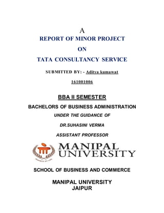 A
REPORT OF MINOR PROJECT
ON
TATA CONSULTANCY SERVICE
SUBMITTED BY: - Aditya kumawat
161001006
BBA II SEMESTER
BACHELORS OF BUSINESS ADMINISTRATION
UNDER THE GUIDANCE OF
DR.SUHASINI VERMA
ASSISTANT PROFESSOR
SCHOOL OF BUSINESS AND COMMERCE
MANIPAL UNIVERSITY
JAIPUR
 