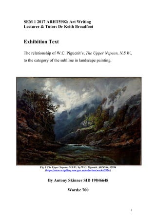 1
SEM 1 2017 ARHT5902: Art Writing
Lecturer & Tutor: Dr Keith Broadfoot
Exhibition Text
The relationship of W.C. Piguenit’s, The Upper Nepean, N.S.W.,
to the category of the sublime in landscape painting.
Fig. 1 The Upper Nepean, N.S.W., by W.C. Piguenit. AGNSW, #5934
(https://www.artgallery.nsw.gov.au/collection/works/5934/)
By Antony Skinner SID 19846648
Words: 700
 