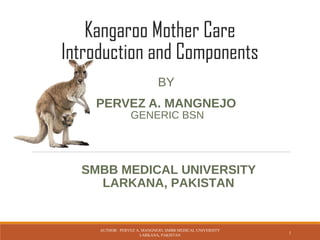 Kangaroo Mother Care
Introduction and Components
BY
PERVEZ A. MANGNEJO
AUTHOR: PERVEZ A. MANGNEJO, SMBB MEDICAL UNIVERSITY
LARKANA, PAKISTAN
1
SMBB MEDICAL UNIVERSITY
LARKANA, PAKISTAN
GENERIC BSN
 