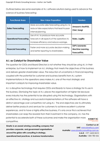 Copyright © Kinetic Consulting Services – Author: Joe Tawfik
1
0
Contact us at:
UAE: www.kineticcs.com
Australia: www.kineticconsulting.com.au
U.A.E: +971 4455 8410
Australia: 1300 780 556
Outlined below are some examples of A.I. software solutions being used to advance the
science of business forecasting:
Functional Area New Value Proposition Vendors
Sales Forecasting
More accurate sales forecasting using A.I. to
reduce false expectations that lead to poor
internal planning.
Amazon's XeoPOS,
Clari, Saagi
Operational Forecasting
Use of A.I. to produce more accurate
forecasts in all aspects of the operations to
increase efficiency and reduce wastage.
Rulex, Logility
Financial Forecasting
Faster and more accurate decision-making
and better reporting to shareholders.
SAP's Leonardo
Machine Learning,
ForecastThis.
A.I. as Catalyst for Shareholder Value
The question for CEOs and Board Directors is not whether they should be using A.I. in their
enterprise, but how to implement an A.I. strategy that meets the objectives of the business
and delivers greater shareholder value. The reduction of uncertainty in financial reporting
coupled with the potential for customer and business benefits from A.I. system
implementations in the operations area makes A.I. one of the most strategic and
important catalysts for improving shareholder value.
A.I. is disruptive technology that requires CEOs and Boards to have a strategy for its use in
the business. Dismissing the topic at A.I. places the organisation at higher risk because
every industry has the potential to be disrupted using this technology. Organisations with
an effective A.I. strategy and successful implementations of the software will have a
distinct advantage over competitors not using A.I. The end objectives are to ultimately
deliver better products and services for customers to achieve excellent customer
experiences, and to have a highly effective business. It’s only once this is achieved that
shareholders can reap the rewards from their investment in the company. A.I. has the
potential to accelerate both of these outcomes and make the organisation more
competitive.
Kinetic is an award winning consulting company that
provides corporate, and government organisations
around the globe with consulting in strategy,
operational best practices, & business transformation.
 