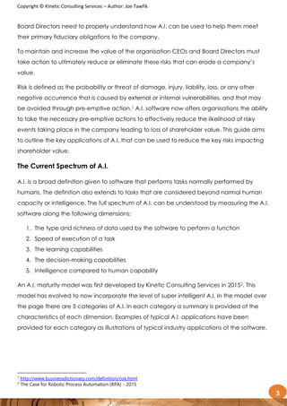 Copyright © Kinetic Consulting Services – Author: Joe Tawfik
3
Board Directors need to properly understand how A.I. can be used to help them meet
their primary fiduciary obligations to the company.
To maintain and increase the value of the organisation CEOs and Board Directors must
take action to ultimately reduce or eliminate these risks that can erode a company’s
value.
Risk is defined as the probability or threat of damage, injury, liability, loss, or any other
negative occurrence that is caused by external or internal vulnerabilities, and that may
be avoided through pre-emptive action.1 A.I. software now offers organisations the ability
to take the necessary pre-emptive actions to effectively reduce the likelihood of risky
events taking place in the company leading to loss of shareholder value. This guide aims
to outline the key applications of A.I. that can be used to reduce the key risks impacting
shareholder value.
The Current Spectrum of A.I.
A.I. is a broad definition given to software that performs tasks normally performed by
humans. The definition also extends to tasks that are considered beyond normal human
capacity or intelligence. The full spectrum of A.I. can be understood by measuring the A.I.
software along the following dimensions:
1. The type and richness of data used by the software to perform a function
2. Speed of execution of a task
3. The learning capabilities
4. The decision-making capabilities
5. Intelligence compared to human capability
An A.I. maturity model was first developed by Kinetic Consulting Services in 20152. This
model has evolved to now incorporate the level of super intelligent A.I. In the model over
the page there are 5 categories of A.I. In each category a summary is provided of the
characteristics of each dimension. Examples of typical A.I. applications have been
provided for each category as illustrations of typical industry applications of the software.
1
http://www.businessdictionary.com/definition/risk.html
2
The Case for Robotic Process Automation (RPA) - 2015
 