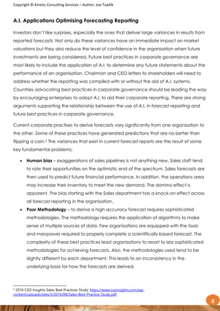 Copyright © Kinetic Consulting Services – Author: Joe Tawfik
8
A.I. Applications Optimising Forecasting Reporting
Investors don’t like surprises, especially the ones that deliver large variances in results from
reported forecasts. Not only do these variances have an immediate impact on market
valuations but they also reduce the level of confidence in the organisation when future
investments are being considered. Future best practices in corporate governance are
most likely to include the application of A.I. to determine any future statements about the
performance of an organisation. Chairman and CEO letters to shareholders will need to
address whether the reporting was compiled with or without the aid of A.I. systems.
Countries advocating best practices in corporate governance should be leading the way
by encouraging enterprises to adopt A.I. to aid their corporate reporting. There are strong
arguments supporting the relationship between the use of A.I. in forecast reporting and
future best practices in corporate governance.
Current corporate practises to derive forecasts vary significantly from one organisation to
the other. Some of these practices have generated predictions that are no better than
flipping a coin.3 The variances that exist in current forecast reports are the result of some
key fundamental problems:
 Human bias – exaggerations of sales pipelines is not anything new. Sales staff tend
to rate their opportunities on the optimistic end of the spectrum. Sales forecasts are
then used to predict future financial performance. In addition, the operations area
may increase their inventory to meet the new demand. The domino effect is
apparent. The bias starting with the Sales department has a knock-on effect across
all forecast reporting in the organisation.
 Poor Methodology – to derive a high accuracy forecast requires sophisticated
methodologies. The methodology requires the application of algorithms to make
sense of multiple sources of data. Few organisations are equipped with the tools
and manpower required to properly complete a scientifically based forecast. The
complexity of these best practices lead organisations to resort to less sophisticated
methodologies for achieving forecasts. Also, the methodologies used tend to be
slightly different by each department. This leads to an inconsistency in the
underlying basis for how the forecasts are derived.
3
2016 CSO Insights Sales Best Practices Study: https://www.csoinsights.com/wp-
content/uploads/sites/5/2016/08/Sales-Best-Practice-Study.pdf
 