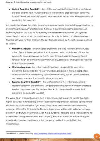 Copyright © Kinetic Consulting Services – Author: Joe Tawfik
9
 Limited Cognitive Capability – the intellectual capability required to undertake a
detailed analysis from multiple data sets to determine probabilities of achieving
forecast results are typically beyond most resources tasked with the responsibility of
producing the forecasts.
A.I. applications have the ability to produce more accurate forecasts for organisations by
overcoming the primary shortcomings that exist in current forecasting practices. A.I.
technologies that are used for forecasting utilise some key capabilities of cognitive
computing to deliver more accurate forecasts than those limited by only people and
financial software for their creation. The key features utilised by A.I. software are outlined
as follows:
 Predictive Analytics – sophisticated algorithms are used to analyse the win/loss
ratios of past sales opportunities, the close rates and completeness of the sales
process to generate a more accurate sales forecast. Also, in the operational
forecast it can determine the optimal inventory, resources, and workload required
for the forecast period.
 Machine Learning – the system looks for patterns using multiple sources to
determine the likelihood of new revenue being realised in the forecast period.
Operationally machine-learning can optimise ordering, routes used for delivery,
and warehouse practices used for storage of goods.
 Superior Cognitive Capability – the sophistication of A.I. systems powered by
modern computer platforms and using parallel computation methods4 creates a
level of cognitive capability that enables A.I. to compute all the variables to
determine an accurate forecast.
The value to an organisation using best practice forecasting can be substantial. With
higher accuracy in forecasting of new revenues the organisation can also operate more
efficiently by maintaining the right levels of resources and inventory and eliminating
wastage. With better forecasts the Finance department will be able to better manage
cash flow and future investments. All of these outcomes translate into better reporting to
shareholders and governance of the company. Reduced variances in forecasts gives
shareholders greater confidence in the company and builds credibility in the
marketplace.
4
Introduction to Parallel Computing: https://computing.llnl.gov/tutorials/parallel_comp/
 