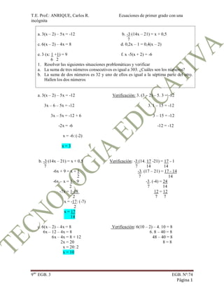 T.E. Prof.: ANRIQUE, Carlos R. Ecuaciones de primer grado con una
incógnita
9no
EGB. 3 EGB. Nª:74
Página 1
a. 3(x – 2) – 5x = -12 b. -3 (14x – 21) = x + 0,5
7
c. 6(x – 2) – 4x = 8 d. 0,2x – 1 = 0,4(x – 2)
e. 3 (x: 1 +1) = 9 f. x -5(x + 2) = -6
6 2
1. Resolver las siguientes situaciones problemáticas y verificar
a. La suma de tres números consecutivos es igual a 303. ¿Cuáles son los números?
b. La suma de dos números es 32 y uno de ellos es igual a la séptima parte del otro.
Hallen los dos números
a. 3(x – 2) – 5x = -12 Verificación: 3. (3 – 2) – 5. 3 = -12
3x – 6 – 5x = -12 3. 1 – 15 = -12
3x – 5x = -12 + 6 3 – 15 = -12
-2x = -6 -12 = -12
x = -6: (-2)
x = 3
b. -3 (14x – 21) = x + 0,5 Verificación: -3 (14. 17 -21) = 17 - 1
7 7 14 14
-6x + 9 = x + 1 -3. (17 – 21) = 17 - 14
2 7 14
-6x – x = 1 – 9 -3. (-4) = 24
2 7 14
-7x = 1-18 12 = 12
2 7 7
x = -17: (-7)
2
x = 17
14
c. 6(x – 2) – 4x = 8 Verificación: 6(10 – 2) – 4. 10 = 8
6x – 12 – 4x = 8 6. 8 – 40 = 8
6x – 4x = 8 + 12 48 – 40 = 8
2x = 20 8 = 8
x = 20: 2
x = 10
 