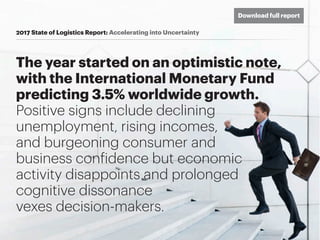 The year started on an optimistic note,
with the International Monetary Fund
predicting 3.5% worldwide growth.
Positive signs include declining
unemployment, rising incomes,
and burgeoning consumer and
business confidence but economic
activity disappoints and prolonged
cognitive dissonance
vexes decision-makers.
2017 State of Logistics Report: Accelerating into Uncertainty
Download full report
 