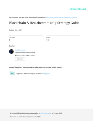 See	discussions,	stats,	and	author	profiles	for	this	publication	at:	https://www.researchgate.net/publication/317936859
Blockchain	&	Healthcare	-	2017	Strategy	Guide
Method	·	June	2017
CITATIONS
0
READS
841
1	author:
Some	of	the	authors	of	this	publication	are	also	working	on	these	related	projects:
Epigenetics	of	Neurobiological	disorders	View	project
Axel	Schumacher
Open	for	opportunities,	Munich
42	PUBLICATIONS			1,600	CITATIONS			
SEE	PROFILE
All	content	following	this	page	was	uploaded	by	Axel	Schumacher	on	27	June	2017.
The	user	has	requested	enhancement	of	the	downloaded	file.
 