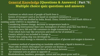 General Knowledge [Questions & Answers] |Part 76|
Multiple choice quiz questions and answers
1 Continent on which most of people of Earth lives is _______.
2 System of transport used at sea based on standard containers is _______.
3 Document that was drafted by India, Brazil, China, United States and South Africa at
meeting under UNFCCC is classified as _______.
4 Considering climate change, decrease in temperature leads to _______.
5 Considering International Date Line, hemisphere of which areas face Sun first is _______.
6 Train that carry 200 and 300 containers in single transaction is _______.
7 Fruit which have hair like structures and stick on fur of animals is _______.
8 Country which is not included in Europe is _______.
9 World's first sailing ship was developed by _______.
10 Process in which energy is released by combination of glucose and oxygen is known as
_______.
11 A common method of separating an insoluble solid from a liquid is known as _______.
12 Plant cells in which chloroplast isn't present are known as _______.
13 Gravitational force is defined as force of attraction between _______.
14 Air resistance acts on plane in opposite of _______.
15 Rhododendrons, heathers, pineapple, cotton and tea plants grow well in _______.
 