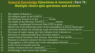 General Knowledge [Questions & Answers] |Part 78|
Multiple choice quiz questions and answers
1. The capital of Russia is __________.
2 The deepest point in the world is __________.
3. The Mariana Trench is in the __________ Ocean.
4 The depth of the Mariana Trench is __________ meters.
5 On maps, Coordinated Universal Time (UTC) is given __________.
6 Which one of the following zones of the atmosphere is rich in Ozone gas ?
7 Direction in which one should go to get one hour behind of local time is __________.
8 The mass of water vapour per unit volume of air is known as __________.
9 Direction in which parallel lines encircles Earth is __________.
10 Grand Central Terminal, Park Avenue, New York is the world's __________.
11 Panama (a country) connects the two continents __________.
12 Troposphere is the hottest part of the atmosphere because __________.
13 Arctic Circle is located near the __________.
14 Turkey connects the two continents __________.
15 Entomology is the science that studies __________.
 