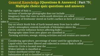 General Knowledge [Questions & Answers] |Part 79|
Multiple choice quiz questions and answers
1 The capital of Italy is _________.
2 Sections of landscape photographs does not include _________.
3 Imaginary lines that runs in north-south direction are called _________.
4 Percentage of freshwater stored on Earth's surface in form of streams, rivers and
lakes is _________.
5 Day on which North Pole of Earth leaned away from Sun is called _________.
6 Earth's atmosphere extends hundreds of kilometers above the _________.
7 Electric current influence factors affecting bulb's _________.
8 Photographs taken from aero plane are classified as _________.
9 Farming activities, sewage, mining activities and soil erosion are causes of
_________.
10 Considering agriculture, percentage of water used for agriculture is _________.
11 Liquid which has been filtered and collected in conical flask is called _________.
12 Antarctic Circle is located near the _________.
13 Widest latitude is classified as _________.
14 Fastest shorthand writer was _________.
15 Salinization of soil is classified as type of _________.
 