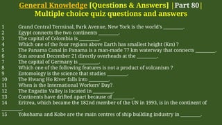General Knowledge [Questions & Answers] |Part 80|
Multiple choice quiz questions and answers
1 Grand Central Terminal, Park Avenue, New York is the world's _________.
2 Egypt connects the two continents _________.
3 The capital of Colombia is _________.
4 Which one of the four regions above Earth has smallest height (Km) ?
5 The Panama Canal in Panama is a man-made 77 km waterway that connects _________.
6 Sun around December 21 directly overheads at the _________.
7 The capital of Germany is _________.
8 Which one of the following features is not a product of volcanism ?
9 Entomology is the science that studies _________.
10 The Hwang Ho River falls into _________.
11 When is the International Workers' Day?
12 The Engadin Valley is located in _________.
13 Continents have drifted apart because of _________.
14 Eritrea, which became the 182nd member of the UN in 1993, is in the continent of
_________.
15 Yokohama and Kobe are the main centres of ship building industry in _________.
 