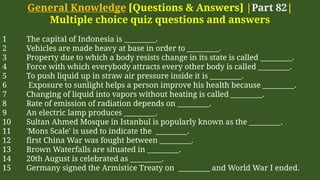 General Knowledge [Questions & Answers] |Part 82|
Multiple choice quiz questions and answers
1 The capital of Indonesia is _________.
2 Vehicles are made heavy at base in order to _________.
3 Property due to which a body resists change in its state is called _________.
4 Force with which everybody attracts every other body is called _________.
5 To push liquid up in straw air pressure inside it is _________.
6 Exposure to sunlight helps a person improve his health because _________.
7 Changing of liquid into vapors without heating is called _________.
8 Rate of emission of radiation depends on _________.
9 An electric lamp produces _________.
10 Sultan Ahmed Mosque in Istanbul is popularly known as the _________.
11 'Mons Scale' is used to indicate the _________.
12 first China War was fought between _________.
13 Brown Waterfalls are situated in _________.
14 20th August is celebrated as _________.
15 Germany signed the Armistice Treaty on _________ and World War I ended.
 