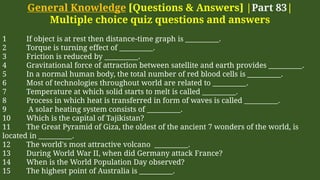 General Knowledge [Questions & Answers] |Part 83|
Multiple choice quiz questions and answers
1 If object is at rest then distance-time graph is __________.
2 Torque is turning effect of __________.
3 Friction is reduced by __________.
4 Gravitational force of attraction between satellite and earth provides __________.
5 In a normal human body, the total number of red blood cells is __________.
6 Most of technologies throughout world are related to __________.
7 Temperature at which solid starts to melt is called __________.
8 Process in which heat is transferred in form of waves is called __________.
9 A solar heating system consists of __________.
10 Which is the capital of Tajikistan?
11 The Great Pyramid of Giza, the oldest of the ancient 7 wonders of the world, is
located in __________.
12 The world's most attractive volcano __________.
13 During World War II, when did Germany attack France?
14 When is the World Population Day observed?
15 The highest point of Australia is __________.
 