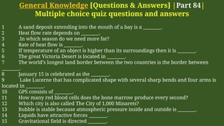 General Knowledge [Questions & Answers] |Part 84|
Multiple choice quiz questions and answers
1 A sand deposit extending into the mouth of a bay is a ________.
2 Heat flow rate depends on ________.
3 .In which season do we need more fat?
4 Rate of heat flow is ________.
5 If temperature of an object is higher than its surroundings then it is ________.
6 The great Victoria Desert is located in ________.
7 The world’s longest land border between the two countries is the border between
________.
8 January 15 is celebrated as the ________.
9 Lake Lucerne that has complicated shape with several sharp bends and four arms is
located in ________.
10 GPS consists of ________.
11 How many red blood cells does the bone marrow produce every second?
12 Which city is also called The City of 1,000 Minarets?
13 Bubble is stable because atmospheric pressure inside and outside is ________.
14 Liquids have attractive forces ________.
15 Gravitational field is directed ________.
 