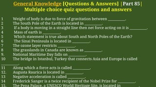 General Knowledge [Questions & Answers] |Part 85|
Multiple choice quiz questions and answers
1 Weight of body is due to force of gravitation between __________.
2 The South Pole of the Earth is located in __________.
3 If a body is moving in a straight line then net force acting on it is __________.
4 Mass of earth is __________.
5 Which statement is true about South and North Poles of the Earth?
6 The Sinai Peninsula is located in __________.
7 The ozone layer restricts __________.
8 The grasslands in Canada are known as __________.
9. National Maritime Day falls on __________.
10 The bridge in Istanbul, Turkey that connects Asia and Europe is called
__________.
11 Along which a force acts is called __________.
12. Augusta Raurica is located in __________.
13 Negative acceleration is called __________.
14 Frederick Sanger is a twice recipient of the Nobel Prize for __________.
15. The Pena Palace, a UNESCO World Heritage Site, is located in __________.
 