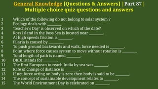 General Knowledge [Questions & Answers] |Part 87|
Multiple choice quiz questions and answers
1 Which of the following do not belong to solar system ?
2 Ecology deals with ________.
3 'Teacher's Day' is observed on which of the date?
4 Ross Island in the Ross Sea is located near ________.
5 At high speeds friction is ________.
6 Filaria is caused by ________.
7 To push ground backwards and walk, force needed is ________.
8 Point where force causes system to move without rotation is ________.
9 Total length of path is named ________.
10 DRDL stands for ________.
11 The first European to reach India by sea was ________.
12 Rate of change of distance is ________.
13 If net force acting on body is zero then body is said to be ________.
14 The concept of sustainable development relates to ________.
15 The World Environment Day is celebrated on ________.
 