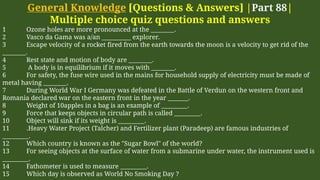 General Knowledge [Questions & Answers] |Part 88|
Multiple choice quiz questions and answers
1 Ozone holes are more pronounced at the ________.
2 Vasco da Gama was a/an __________ explorer.
3 Escape velocity of a rocket fired from the earth towards the moon is a velocity to get rid of the
________.
4 Rest state and motion of body are ________.
5 A body is in equilibrium if it moves with ________.
6 For safety, the fuse wire used in the mains for household supply of electricity must be made of
metal having ________.
7 During World War I Germany was defeated in the Battle of Verdun on the western front and
Romania declared war on the eastern front in the year _______.
8 Weight of 10apples in a bag is an example of _________.
9 Force that keeps objects in circular path is called _________.
10 Object will sink if its weight is _________.
11 .Heavy Water Project (Talcher) and Fertilizer plant (Paradeep) are famous industries of
_________.
12 Which country is known as the "Sugar Bowl" of the world?
13 For seeing objects at the surface of water from a submarine under water, the instrument used is
_________.
14 Fathometer is used to measure _________.
15 Which day is observed as World No Smoking Day ?
 