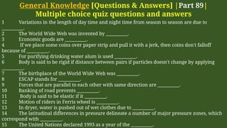 General Knowledge [Questions & Answers] |Part 89|
Multiple choice quiz questions and answers
1 Variations in the length of day time and night time from season to season are due to
__________.
2 The World Wide Web was invented by __________.
3 Economic goods are __________.
4 If we place some coins over paper strip and pull it with a jerk, then coins don't falloff
because of __________.
5 For purifying drinking water alum is used __________.
6 Body is said to be rigid if distance between pairs if particles doesn't change by applying
__________.
7 The birthplace of the World Wide Web was __________.
8 ESCAP stands for __________.
9 Forces that are parallel to each other with same direction are __________.
10 Banking of road prevents __________.
11 Body is said to be elastic if it __________.
12 Motion of riders in Ferris wheel is __________.
13 In dryer, water is pushed out of wet clothes due to __________.
14 The latitudinal differences in pressure delineate a number of major pressure zones, which
correspond with __________.
15 The United Nations declared 1993 as a year of the __________.
 