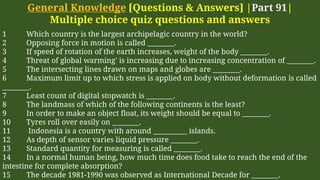 General Knowledge [Questions & Answers] |Part 91|
Multiple choice quiz questions and answers
1 Which country is the largest archipelagic country in the world?
2 Opposing force in motion is called ________.
3 If speed of rotation of the earth increases, weight of the body ________.
4 Threat of global warming' is increasing due to increasing concentration of ________.
5 The intersecting lines drawn on maps and globes are ________.
6 Maximum limit up to which stress is applied on body without deformation is called
________.
7 Least count of digital stopwatch is ________.
8 The landmass of which of the following continents is the least?
9 In order to make an object float, its weight should be equal to ________.
10 Tyres roll over easily on ________.
11 Indonesia is a country with around __________ islands.
12 As depth of sensor varies liquid pressure ________.
13 Standard quantity for measuring is called ________.
14 In a normal human being, how much time does food take to reach the end of the
intestine for complete absorption?
15 The decade 1981-1990 was observed as International Decade for ________.
 