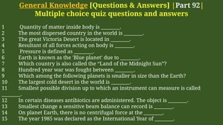 General Knowledge [Questions & Answers] |Part 92|
Multiple choice quiz questions and answers
1 Quantity of matter inside body is ________.
2 The most dispersed country in the world is ________.
3 The great Victoria Desert is located in ________.
4 Resultant of all forces acting on body is ________.
5 Pressure is defined as ________.
6 Earth is known as the 'Blue planet' due to ________.
7 Which country is also called the “Land of the Midnight Sun”?
8 Hundred year war was fought between ________.
9 Which among the following planets is smaller in size than the Earth?
10 The largest cold desert in the world is ________.
11 Smallest possible division up to which an instrument can measure is called
________.
12 In certain diseases antibiotics are administered. The object is ________.
13 Smallest change a sensitive beam balance can record is ________.
14 On planet Earth, there is no centrifugal force at the ________.
15 The year 1985 was declared as the International Year of ________.
 