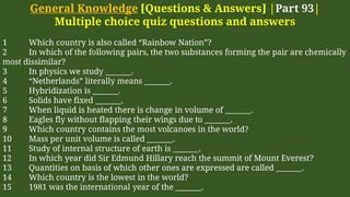 General Knowledge [Questions & Answers] |Part 93|
Multiple choice quiz questions and answers
1 Which country is also called “Rainbow Nation”?
2 In which of the following pairs, the two substances forming the pair are chemically
most dissimilar?
3 In physics we study _______.
4 “Netherlands” literally means _______.
5 Hybridization is _______.
6 Solids have fixed _______.
7 When liquid is heated there is change in volume of _______.
8 Eagles fly without flapping their wings due to _______.
9 Which country contains the most volcanoes in the world?
10 Mass per unit volume is called _______.
11 Study of internal structure of earth is _______.
12 In which year did Sir Edmund Hillary reach the summit of Mount Everest?
13 Quantities on basis of which other ones are expressed are called _______.
14 Which country is the lowest in the world?
15 1981 was the international year of the _______.
 