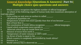 General Knowledge [Questions & Answers] |Part 94|
Multiple choice quiz questions and answers
1 Which country recognizes the highest number of official languages?
2 .In which of the following organs of human body does maximum absorption of
food take place?
3 Force acting on unit area on surface is called _______.
4 All physical quantities are _______.
5 Temperature of land rises more quickly than that of sea because _______.
6 Rate of heat flow is _______.
7 The constitution of South Africa recognizes __________ official languages.
8 Liquid which evaporates more quickly is _______.
9 Materials which trap air inside them are _______.
10 Distance of moon from earth is _______.
11 Temperature of water remains at 100°C until _______.
12 Up thrust of body is equal to the _______.
13 Which country is completely surrounded by South Africa?
14 Pressure is a _______.
15 World Literacy Day is observed on _______.
 