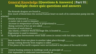 General Knowledge [Questions & Answers] |Part 95|
Multiple choice quiz questions and answers
1 The Komodo dragons are found in ________.
2 How much of blood does the normal human heart on each of its contraction pump into the
arteries?
3 Density of mercury is ________.
4 A meter rule is used to measure ________.
5 Increase in temperature of body is proportional to ________.
6 Rising currents of hot air are called ________.
7 Direction of work done is ________.
8 Jeju Island, a UNESCO World Heritage Site, is located in ________.
9 Hygrometer is used to measure ________.
10 In liquid glass thermometer when bulb comes in contact with hot object, liquid inside it
________.
11 Heat transfer from one place to another takes place through ________.
12 Energy coming directly from magma is called ________.
13 If the plane of the earth's equator were not inclined to the plane of the earth's orbit
________.
14 Central heating systems in buildings work on principle of ________.
15 15th September is celebrated internationally as ________.
 