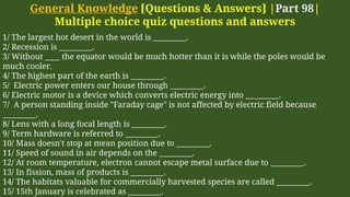 General Knowledge [Questions & Answers] |Part 98|
Multiple choice quiz questions and answers
1/ The largest hot desert in the world is _________.
2/ Recession is _________.
3/ Without ____ the equator would be much hotter than it is while the poles would be
much cooler.
4/ The highest part of the earth is _________.
5/ Electric power enters our house through _________.
6/ Electric motor is a device which converts electric energy into _________.
7/ A person standing inside "Faraday cage" is not affected by electric field because
_________.
8/ Lens with a long focal length is _________.
9/ Term hardware is referred to _________.
10/ Mass doesn't stop at mean position due to _________.
11/ Speed of sound in air depends on the _________.
12/ At room temperature, electron cannot escape metal surface due to _________.
13/ In fission, mass of products is _________.
14/ The habitats valuable for commercially harvested species are called _________.
15/ 15th January is celebrated as _________.
 