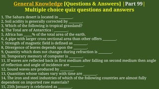General Knowledge [Questions & Answers] |Part 99|
Multiple choice quiz questions and answers
1, The Sahara desert is located in ________.
2, Soil acidity is generally corrected by ________.
3, Which of the following is tropical grassland?
4, The Total are of Antarctica : ________.
5, Africa has _____% of the total area of the earth.
6, A pipe with larger cross sectional area than other offers ________.
7, Strength of magnetic field is defined as ________.
8, Divergence of leaves depends upon the ________.
9, Quantity which does not changes during refraction is ________.
10, Temporary memory of computer is ________.
11, If waves are reflected back in first medium after falling on second medium then angle
of reflection and angle of incidence are ________.
12, Sound waves are produced by ________.
13, Quantities whose values vary with time are ________.
14, The iron and steel industries of which of the following countries are almost fully
dependent on imported raw materials?
15, 25th January is celebrated as ________.
 