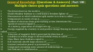 General Knowledge [Questions & Answers] |Part 100|
Multiple choice quiz questions and answers
1 The driest desert in the world is _________.
2 Sheikh Mujibur Rahman is a well known freedom fighter of _________.
3 Phenomenon in which radiations split matter in to ions is called _________.
4 Temperature at center of sun is _________.
5 Number of electrons from grid reaching screen determines the _________.
6 Speed of sound in liquid is _________.
7 In a battery, separation of charges sets up _________.
8 Energy supplied by a battery to unit positive charge flowing in closed circuit is
called _________.
9 Direction of magnetic field is governed by direction of _________.
10 Condition in which image is formed behind retina is called _________.
11 Glass fibers have thickness equal to _________.
12 Soft materials absorb large amount of _________.
13 Greatest ionization power is possessed by _________.
14 Compound containing some amount of radioisotope is _________.
15 2nd February is celebrated as _________.
 