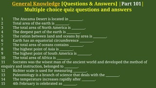 General Knowledge [Questions & Answers] |Part 101|
Multiple choice quiz questions and answers
1 The Atacama Desert is located in ________.
2 Total area of the earth is ________.
3 The total area of North America is ________.
4 The deepest part of the earth is ________.
5 The ration between land and oceans by area is ________.
6 Earth has an equatorial circumference ________.
7 The total area of oceans contains ________.
8 The highest point of Asia is ________.
9 The highest point of South America is ________.
10 The total area of Africa is ________.
11 Socrates was the wisest man of the ancient world and developed the method of
enquiry and instruction, belonged to ________.
12 Richter scale is used for measuring ________.
13 Paleontology is a branch of science that deals with the ________.
14 The temperature increases rapidly after ________.
15 4th February is celebrated as ________.
 