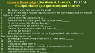 General Knowledge [Questions & Answers] |Part 104|
Multiple choice quiz questions and answers
1 The largest waterfalls system in the world is _______.
2 The air we inhale is mixture of gases. Which of the following gases in the mixture
is highest in percentage?
3 Oxford university was founded in _______.
4 Force on a wire inside magnetic field increase when _______.
5 In convex mirror size of image is always _______.
6 Ciliary muscles of eye controls the _______.
7 Number of operating computers on internet is _______.
8 Cassettes are based on _______.
9 The American General who led the revolt against the British and declared
American independence was _______.
10 The strength of wave action depends on all these except _______.
11 What is subway ?
12 A canyon is a large form of _______.
13 Which country has greatest number of volcanoes in the world ?
14 Mediterranean regions are useful for _______.
15 20th February is celebrated as _______.
 