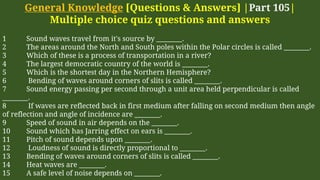 General Knowledge [Questions & Answers] |Part 105|
Multiple choice quiz questions and answers
1 Sound waves travel from it's source by ________.
2 The areas around the North and South poles within the Polar circles is called ________.
3 Which of these is a process of transportation in a river?
4 The largest democratic country of the world is ________.
5 Which is the shortest day in the Northern Hemisphere?
6 Bending of waves around corners of slits is called ________.
7 Sound energy passing per second through a unit area held perpendicular is called
________.
8 If waves are reflected back in first medium after falling on second medium then angle
of reflection and angle of incidence are ________.
9 Speed of sound in air depends on the ________.
10 Sound which has Jarring effect on ears is ________.
11 Pitch of sound depends upon ________.
12 Loudness of sound is directly proportional to ________.
13 Bending of waves around corners of slits is called ________.
14 Heat waves are ________.
15 A safe level of noise depends on ________.
 