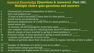 General Knowledge [Questions & Answers] |Part 106|
Multiple choice quiz questions and answers
1 Characteristic of wave independent of others is _______.
2 Area and loudness are _______.
3 If mass of bob is increased 3 times then it's time period _______.
4 Sound waves are produced by _______.
5 Maximum displacement of a body from it's mean position is _______.
6 Sound waves are _______.
7 In vacuum, all electromagnetic waves have same _______.
8 One complete round trip of a vibrating body about it's mean position is _______.
9 Kinetic energy of mass attached to spring at mean position is _______.
10 Potential energy of mass attached to spring at mean position is _______.
11 Loudness and amplitude of sound varies _______.
12 Motion of particles about their mean position in regular intervals of time is called
_______.
13 Number of vibrations of a body in one sec is called _______.
14 Sound waves cannot pass through _______.
15 Acceleration and displacement of a mass attached to spring is _______.
 