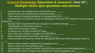 General Knowledge [Questions & Answers] |Part 107|
Multiple choice quiz questions and answers
1 A human ear can oscillate back and fourth up to _______.
2 Sound waves are mechanical in nature because _______.
3 Time period of simple pendulum is independent of it's _______.
4 Characteristic of sound by which we distinguish between two sounds of same loudness
and pitch is _______.
5 Energy can be transferred from one place to another through _______.
6 Wavelength of ultrasonic waves is _______.
7 Reflection of sound is called _______.
8 A human ear can hear sounds in range _______.
9 Time taken by a body to complete on vibration is _______.
10 Echoes maybe heard more than once due to _______.
11 Characteristic of sound by which we distinguish between shrill and grave sound is
_______.
12 Waves which require medium for propagation are _______.
13 Main sources of noise pollution are _______.
14 Characteristic of sound by which loud and faint sounds can be distinguished is _______.
15 Waves which doesn't require any medium for their propagation are _______.
 