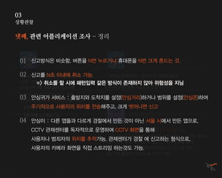 상황관찰
03
넷째, 관련 어플리케이션 조사 - 정리
112 긴급 신고 앱
서울시 안심이
경찰 안심 신고
( 울산 스마트 안심존 )
- 삼성,팬택 휴대폰: 음량 상, 음량 하
LG폰: 전원, 음량상 버튼
을 동시에 3초 이상 눌러 신고가능
- 편의점, 화장실(남구 일부지역), 찜질방 등에
설치되어 있는 NFC 스티커에 스마트폰 스캔하여
문자메시지를 통해 자동으로 경찰서에 신고
- 3번 크게 흔들거나 전원버튼을 3번 누르면 신고
- 신고 시 CCTV관제센터 상황판에 위치 추적, SOS 신호 발생시
가입자 사진 정보 및 가장 가까운 CCTV 위치 자동 추적
- 관제센터에서 긴급상황을 파악하고 112 신고를 하여
경찰 신속 출동이 가능하도록 서비스 제공
- 앱 화면에서 긴급문자신고 혹은
긴급전화신고 버튼 3초이상 누를 시 신고
- 사진이나 동영상 등을 찍어 신고가능
- 5초 이내 신고취소가능
신고방식은 비슷함. 버튼을 N번 누르거나 휴대폰을 N번 크게 흔드는 것.
신고를 N초 이내에 취소 가능.
=> 취소를 할 시에 패턴입력 같은 방식이 존재하지 않아 위험성을 지님
안심귀가 서비스 : 출발지와 도착지를 설정(안심거리)하거나 범위를 설정(안심존)하여
주기적으로 사용자의 위치를 전송해주고, 크게 벗어나면 신고
안심이 : 다른 앱들과 다르게 경찰에서 만든 것이 아닌 서울 시에서 만든 앱으로,
CCTV 관제센터를 독자적으로 운영하여 CCTV 화면을 통해
사용자나 범죄자의 위치를 추적가능. 관제센터가 경찰 에 신고하는 형식으로,
사용자의 카메라 화면을 직접 스트리밍 하는것도 가능..
01
02
03
04
 