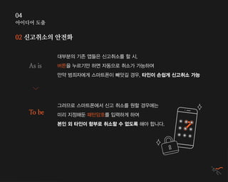 아이디어 도출
04
02 신고취소의 안전화
대부분의 기존 앱들은 신고취소를 할 시,
버튼을 누르기만 하면 자동으로 취소가 가능하여
만약 범죄자에게 스마트폰이 빼앗길 경우, 타인이 손쉽게 신고취소 가능
그러므로 스마트폰에서 신고 취소를 원할 경우에는
미리 지정해둔 패턴암호를 입력하게 하여
본인 외 타인이 함부로 취소할 수 없도록 해야 합니다.
As is
To be
 