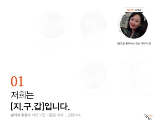 범죄의 위험에 처한 모든 이들을 위해 고민합니다.
01
저희는
[지.구.갑]입니다.
소프트웨어 마에스트로 7기 연수생
Best of Best 4기 연수생
스마일게이트, MT를 부탁해 인턴 수료
[팀을 이끄는 안드로이드 개발자] [다 잘하는 IoT 개발자] [협업을 좋아하는 만능 디자이너]
[기획도 잘하는 의경출신 개발자][개발이 취미인 웹/서버 개발자]
경희대 ICNS Lab 학부연구생
넷챌린지 금상
SNOW 인턴 수료
UX study UDIS 수료
노마드스타 인턴 수료 방범 순찰대 9개월,
경찰청 1년 근무
ACM-ICPC 은상
리더 조영제 개발 김만수
개발 성준영 기획 및 개발 이종구
디자인 김예슬
 