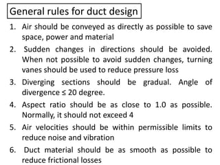 General rules for duct design
1. Air should be conveyed as directly as possible to save
space, power and material
2. Sudden changes in directions should be avoided.
When not possible to avoid sudden changes, turning
vanes should be used to reduce pressure loss
3. Diverging sections should be gradual. Angle of
divergence ≤ 20 degree.
4. Aspect ratio should be as close to 1.0 as possible.
Normally, it should not exceed 4
5. Air velocities should be within permissible limits to
reduce noise and vibration
6. Duct material should be as smooth as possible to
reduce frictional losses
 