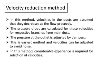 Velocity reduction method
 In this method, velocities in the ducts are assumed
that they decreases as the flow proceeds.
 The pressure drops are calculated for these velocities
for respective branches from main duct.
 The pressure at the outlet is adjusted by dampers.
 This is easiest method and velocities can be adjusted
to avoid noise.
 In this method, considerable experience is required for
selection of velocities.
 