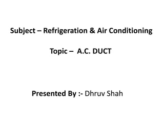 Subject – Refrigeration & Air Conditioning
Topic – A.C. DUCT
Presented By :- Dhruv Shah
 
