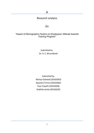 1
A
Research analysis
On
“Impact of Demographic Factors on Employees’ Attitude towards
Training Program”
Submitted to-
Dr. A. C. Bhrambhatt
Submitted by-
Akshay Gaikwad (20165003)
Aquesha Tirmizi (20165005)
Puja Tripathi (20165028)
Radhika Sarda (20165029)
 