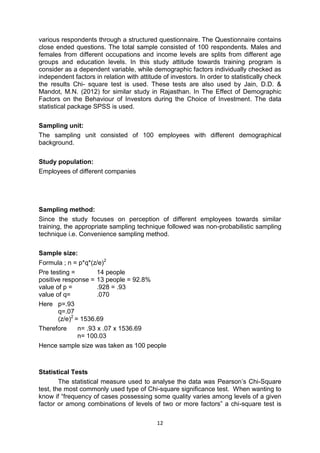 12
various respondents through a structured questionnaire. The Questionnaire contains
close ended questions. The total sample consisted of 100 respondents. Males and
females from different occupations and income levels are splits from different age
groups and education levels. In this study attitude towards training program is
consider as a dependent variable, while demographic factors individually checked as
independent factors in relation with attitude of investors. In order to statistically check
the results Chi- square test is used. These tests are also used by Jain, D.D. &
Mandot, M.N. (2012) for similar study in Rajasthan. In The Effect of Demographic
Factors on the Behaviour of Investors during the Choice of Investment. The data
statistical package SPSS is used.
Sampling unit:
The sampling unit consisted of 100 employees with different demographical
background.
Study population:
Employees of different companies
Sampling method:
Since the study focuses on perception of different employees towards similar
training, the appropriate sampling technique followed was non-probabilistic sampling
technique i.e. Convenience sampling method.
Sample size:
Formula ; n = p*q*(z/e)2
Pre testing = 14 people
positive response = 13 people = 92.8%
value of p = .928 = .93
value of q= .070
Here p=.93
q=.07
(z/e)2
= 1536.69
Therefore n= .93 x .07 x 1536.69
n= 100.03
Hence sample size was taken as 100 people
Statistical Tests
The statistical measure used to analyse the data was Pearson’s Chi-Square
test, the most commonly used type of Chi-square significance test. When wanting to
know if “frequency of cases possessing some quality varies among levels of a given
factor or among combinations of levels of two or more factors” a chi-square test is
 