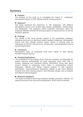 2
Summary
 Purpose
The purpose of this study is to investigate the impact of employees’
demographic factors on their attitude towards training program.
 Approach
The study examined the responses of 100 employees, with different
demographic factors such as their age, gender, qualification, marital status
and designation. The questions asked contained information about the
employee attitudes towards the training program as they perceived, as well as
training in general.
 Findings
The results of the study provide support to the hypotheses proposed,
indicating that there is a significant relation between employees’ demographic
factors and their attitude towards certain factors of training such as
importance of training, training hours, training days, interval between training
and training location.
 Conclusion
Demographic factor of employees have some Impact on their attitude
formation towards training
 Practical Implications
The implications of the findings of this study for managers and especially for
human resource professionals are quite significant, given their roles in
funding, designing and delivering training intervention. Study tells about
present attitude of employees which helps in understanding present
employees’ attitude and design training program to get maximum
participation, improve/influence employees attitude to get more effective
outcome from each training program. And ultimately Design more successful
and efficient training program
 Research limitations
The study is limited to examining employee feelings, perception, attitude, not
taking into account their personal characteristics, which may be important.
 