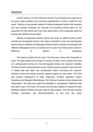 3
Abstract
Human resource on most important as that of any business this asset has to
be given proper guideline and continuous development in order to yield the best
result. Training is most popular method of making employees familiar with important
and new concept necessary for business but providing training alone do not
guarantee the final results one of the main determinant is how employees takes the
training their attitude and perception
Attitude of employees towards training are driven by different factors which
includes the demographic factors, this study is intended to know how demographic
factors influence attitudes of employees towards training. Sample of employees with
different demographic factors is studied and it is seen how these factors results in
difference of attitude in employees.
The study is divided into Six parts. The First part is about the introduction to
study. This part explains the concept of Training, its need, issue, process and result
of a well-executed training and how demographic factors are important variables.
The Second part is about literature review. Certain previous research which was held
in related field was taken into consideration before formulating the research.
Literature review from books, journals, research papers etc were taken. The Third
part contains Background of study, Objectives, Problem statement, Scope,
Hypothesis and Research Methodology. The Forth part consists of data analysis and
interpretation. The data was coded and tabulated in spreadsheet. Statistical tools
have been used in this study. Chi-square test has been applied to analyse the data.
Statistical software (SPSS) has been used for data analysis. The Fifth part contains
Findings, Conclusion and Recommendations of and from the study.
 