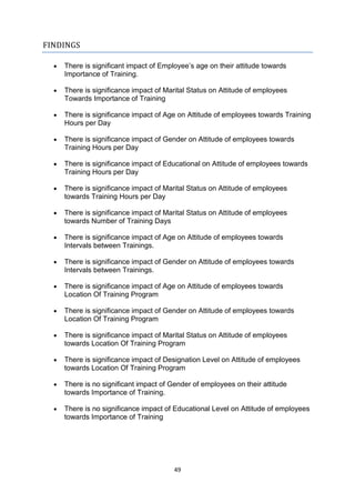 49
FINDINGS
 There is significant impact of Employee’s age on their attitude towards
Importance of Training.
 There is significance impact of Marital Status on Attitude of employees
Towards Importance of Training
 There is significance impact of Age on Attitude of employees towards Training
Hours per Day
 There is significance impact of Gender on Attitude of employees towards
Training Hours per Day
 There is significance impact of Educational on Attitude of employees towards
Training Hours per Day
 There is significance impact of Marital Status on Attitude of employees
towards Training Hours per Day
 There is significance impact of Marital Status on Attitude of employees
towards Number of Training Days
 There is significance impact of Age on Attitude of employees towards
Intervals between Trainings.
 There is significance impact of Gender on Attitude of employees towards
Intervals between Trainings.
 There is significance impact of Age on Attitude of employees towards
Location Of Training Program
 There is significance impact of Gender on Attitude of employees towards
Location Of Training Program
 There is significance impact of Marital Status on Attitude of employees
towards Location Of Training Program
 There is significance impact of Designation Level on Attitude of employees
towards Location Of Training Program
 There is no significant impact of Gender of employees on their attitude
towards Importance of Training.
 There is no significance impact of Educational Level on Attitude of employees
towards Importance of Training
 