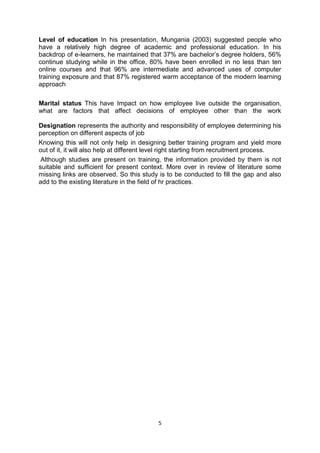 5
Level of education In his presentation, Mungania (2003) suggested people who
have a relatively high degree of academic and professional education. In his
backdrop of e-learners, he maintained that 37% are bachelor’s degree holders, 56%
continue studying while in the office, 80% have been enrolled in no less than ten
online courses and that 96% are intermediate and advanced uses of computer
training exposure and that 87% registered warm acceptance of the modern learning
approach
Marital status This have Impact on how employee live outside the organisation,
what are factors that affect decisions of employee other than the work
Designation represents the authority and responsibility of employee determining his
perception on different aspects of job
Knowing this will not only help in designing better training program and yield more
out of it, it will also help at different level right starting from recruitment process.
Although studies are present on training, the information provided by them is not
suitable and sufficient for present context. More over in review of literature some
missing links are observed. So this study is to be conducted to fill the gap and also
add to the existing literature in the field of hr practices.
 