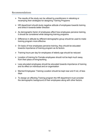 52
Recommendations
 The results of the study can be utilized by practitioners in relooking or
revamping their strategies for designing Training Programs
 HR department should study negative attitude of employees towards training
and direct it towards better direction
 As demographic factor of employees affect how employees perceive training,
it should be considered while designing training programs
 Difference in attitude by different demographic group should be used to make
training program more effective
 On basis of how employees perceive training, they should be educated
towards importance of training program as its factors
 Training hours per day for employees of elderly age should be reduced
 Location of training for Female employees should not be kept much away
from their place of living/working
 Less educated employees should be educated towards importance of training
and its effect on individual and on organisation
 Married Employees’ Training Location should be kept near and if not, of less
days
 To design an effecting Training program the HR department must consider
the demographic background of their employees along with other factors.
 